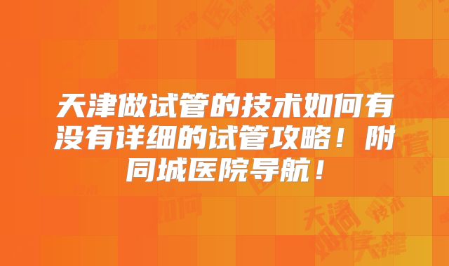 天津做试管的技术如何有没有详细的试管攻略!附同城医院导航!