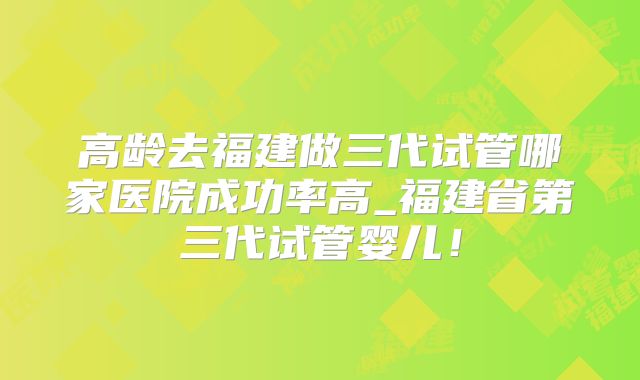 高龄去福建做三代试管哪家医院成功率高_福建省第三代试管婴儿！