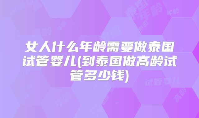 女人什么年龄需要做泰国试管婴儿(到泰国做高龄试管多少钱)