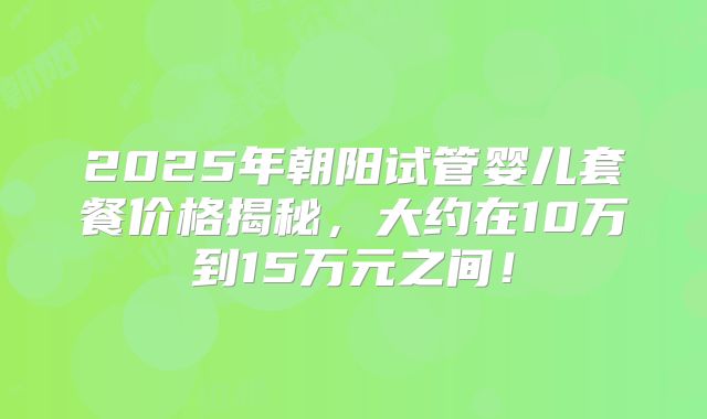 2025年朝阳试管婴儿套餐价格揭秘，大约在10万到15万元之间！