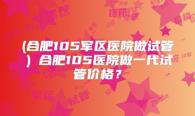 (合肥105军区医院做试管)合肥105医院做一代试管价格?