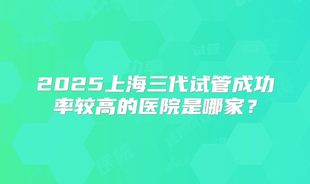 2025上海三代试管成功率较高的医院是哪家？