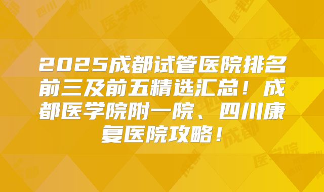 2025成都试管医院排名前三及前五精选汇总！成都医学院附一院、四川康复医院攻略！