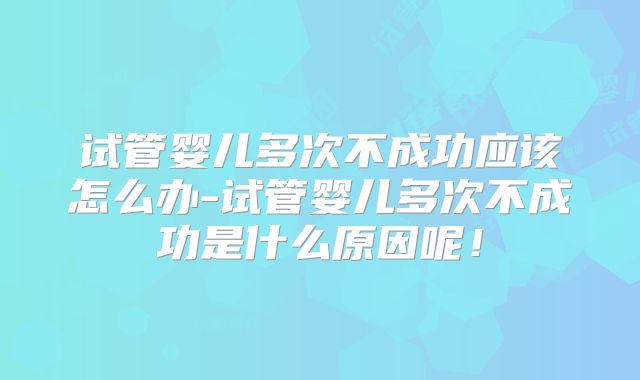 试管婴儿多次不成功应该怎么办-试管婴儿多次不成功是什么原因呢！