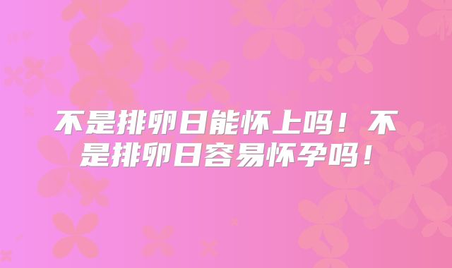 不是排卵日能怀上吗！不是排卵日容易怀孕吗！