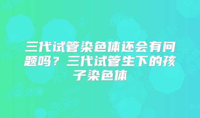 三代试管染色体还会有问题吗？三代试管生下的孩子染色体