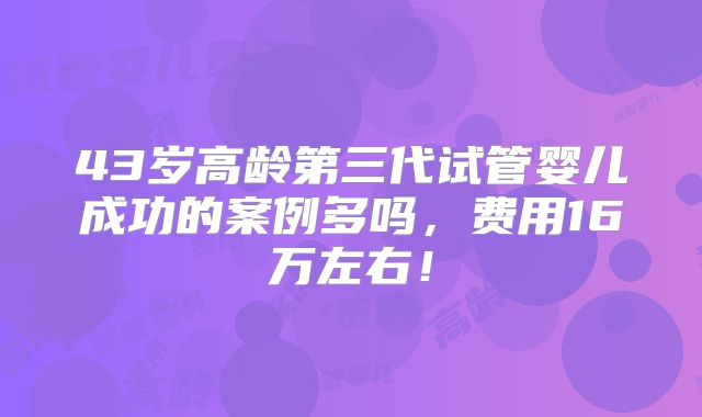 43岁高龄第三代试管婴儿成功的案例多吗,费用16万左右!