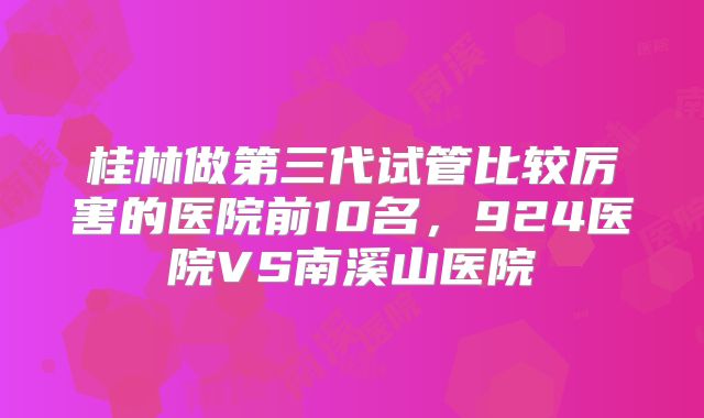 桂林做第三代试管比较厉害的医院前10名，924医院VS南溪山医院