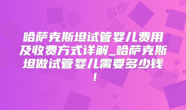 哈萨克斯坦试管婴儿费用及收费方式详解_哈萨克斯坦做试管婴儿需要多少钱！