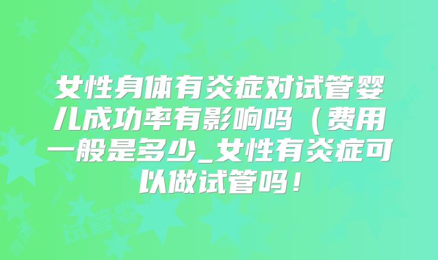 女性身体有炎症对试管婴儿成功率有影响吗(费用一般是多少_女性有炎症可以做试管吗!