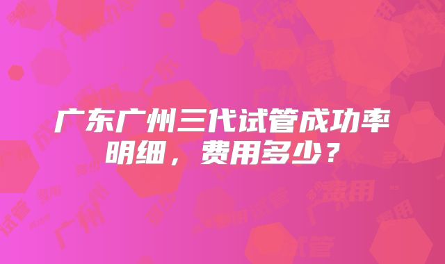 广东广州三代试管成功率明细,费用多少?