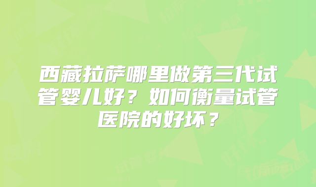 西藏拉萨哪里做第三代试管婴儿好？如何衡量试管医院的好坏？