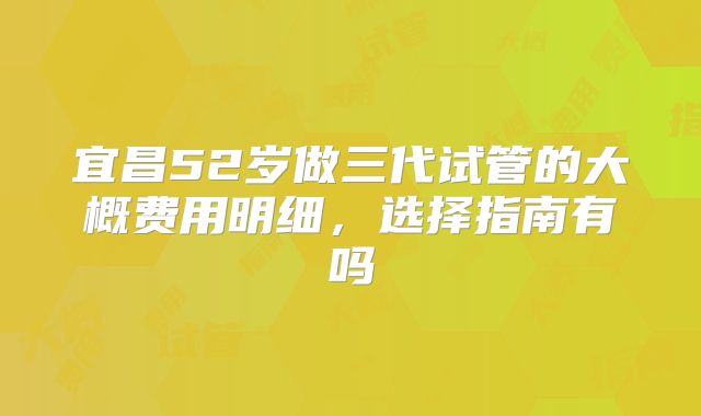 宜昌52岁做三代试管的大概费用明细，选择指南有吗
