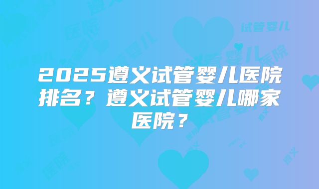 2025遵义试管婴儿医院排名？遵义试管婴儿哪家医院？
