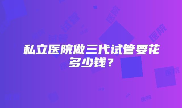 私立医院做三代试管要花多少钱？