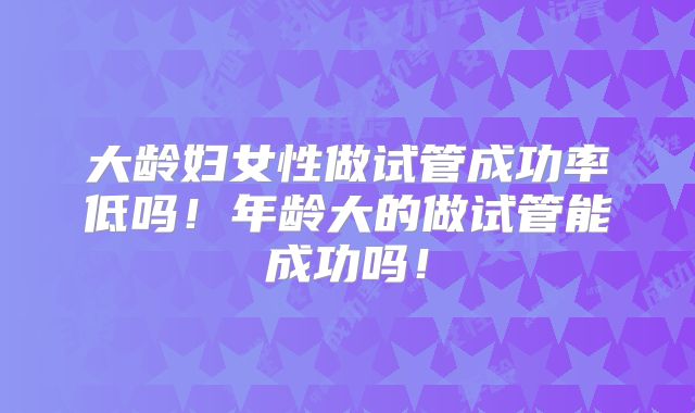 大龄妇女性做试管成功率低吗！年龄大的做试管能成功吗！