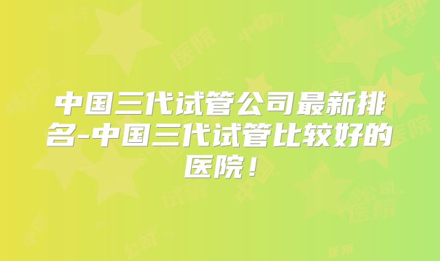 中国三代试管公司最新排名-中国三代试管比较好的医院!