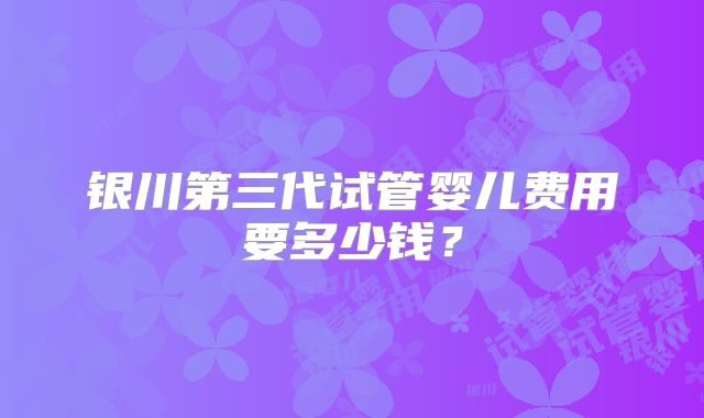 银川第三代试管婴儿费用要多少钱？