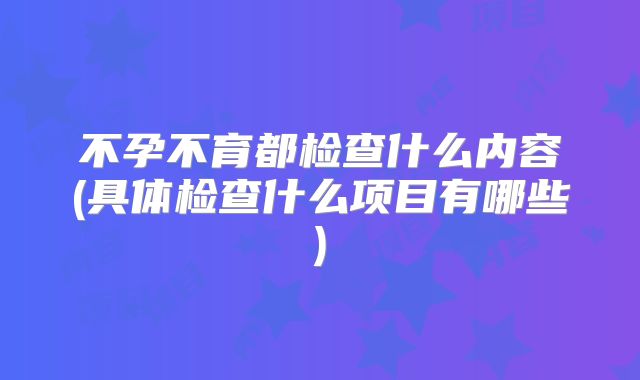 不孕不育都检查什么内容(具体检查什么项目有哪些)