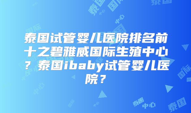 泰国试管婴儿医院排名前十之碧雅威国际生殖中心？泰国ibaby试管婴儿医院？