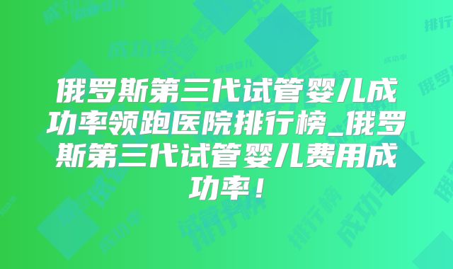 俄罗斯第三代试管婴儿成功率领跑医院排行榜_俄罗斯第三代试管婴儿费用成功率！