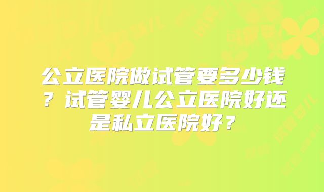 公立医院做试管要多少钱？试管婴儿公立医院好还是私立医院好？