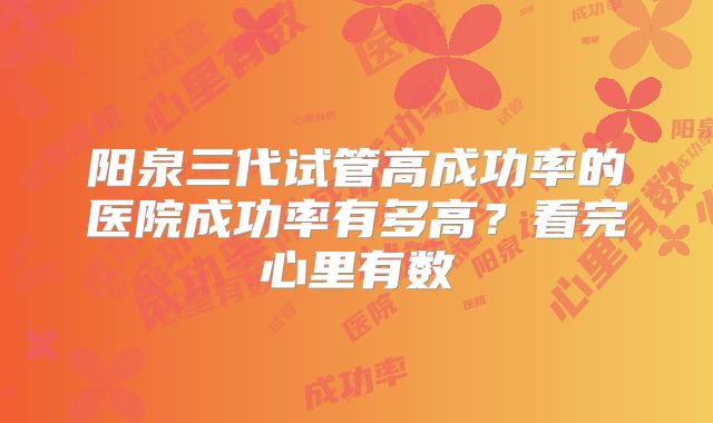 阳泉三代试管高成功率的医院成功率有多高？看完心里有数