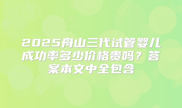 2025舟山三代试管婴儿成功率多少价格贵吗？答案本文中全包含