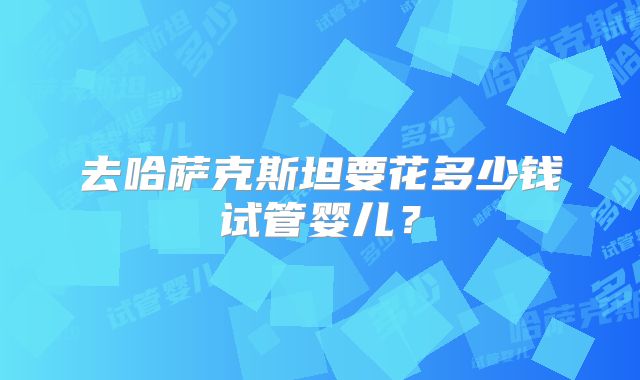 去哈萨克斯坦要花多少钱试管婴儿？