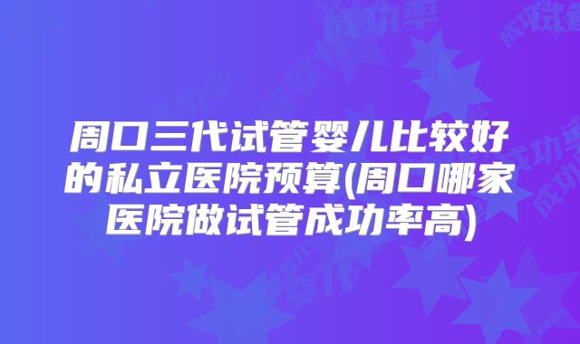 周口三代试管婴儿比较好的私立医院预算(周口哪家医院做试管成功率高)