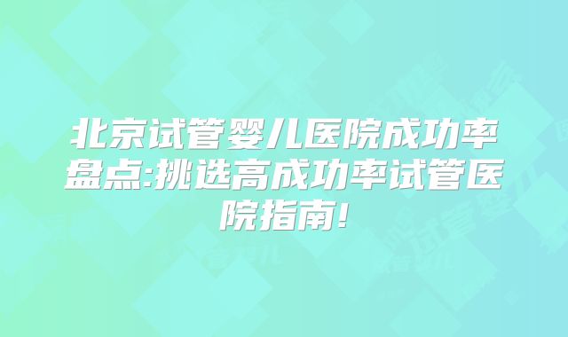 北京试管婴儿医院成功率盘点:挑选高成功率试管医院指南!