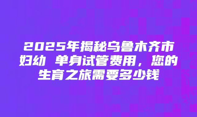 2025年揭秘乌鲁木齐市妇幼 单身试管费用,您的生育之旅需要多少钱