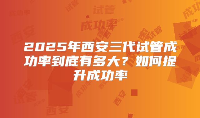 2025年西安三代试管成功率到底有多大?如何提升成功率