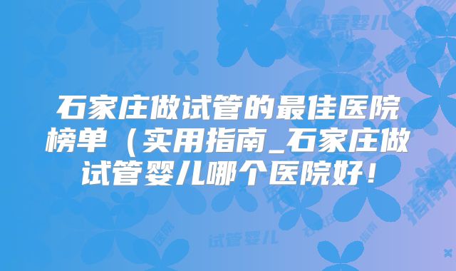 石家庄做试管的最佳医院榜单（实用指南_石家庄做试管婴儿哪个医院好！