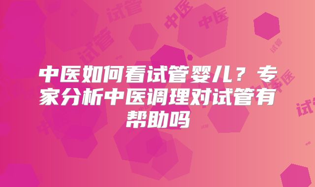 中医如何看试管婴儿?专家分析中医调理对试管有帮助吗