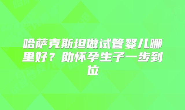 哈萨克斯坦做试管婴儿哪里好?助怀孕生子一步到位