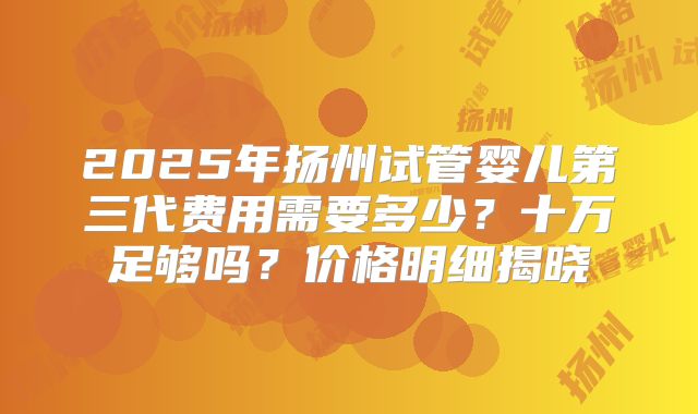 2025年扬州试管婴儿第三代费用需要多少？十万足够吗？价格明细揭晓