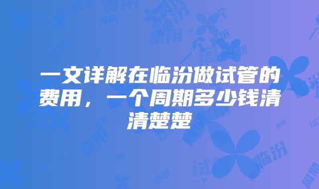 一文详解在临汾做试管的费用，一个周期多少钱清清楚楚