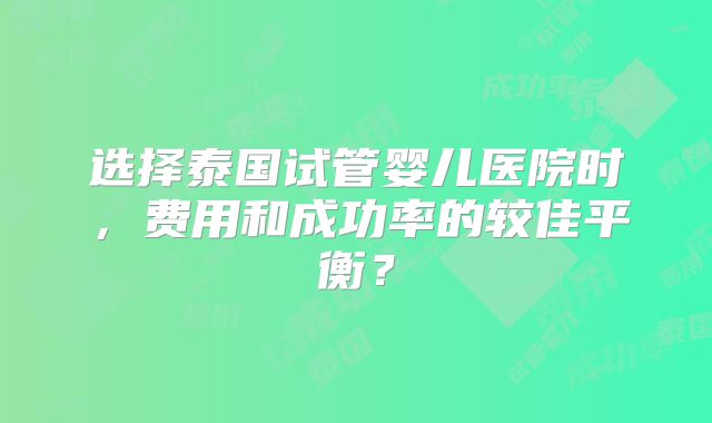 选择泰国试管婴儿医院时，费用和成功率的较佳平衡？