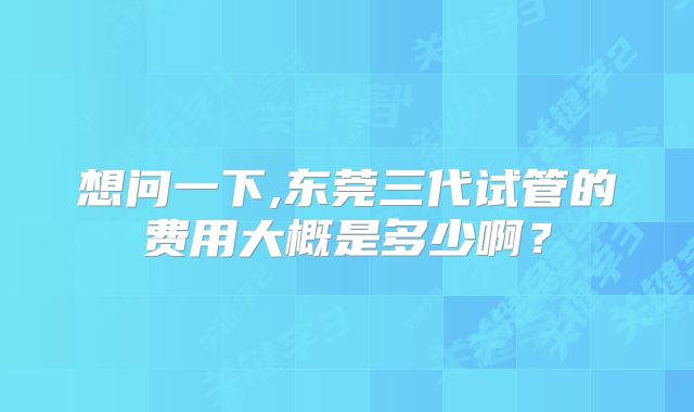 想问一下,东莞三代试管的费用大概是多少啊？