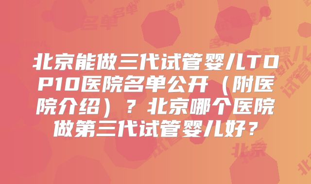 北京能做三代试管婴儿TOP10医院名单公开（附医院介绍）？北京哪个医院做第三代试管婴儿好？