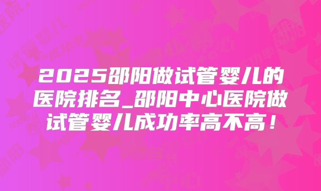 2025邵阳做试管婴儿的医院排名_邵阳中心医院做试管婴儿成功率高不高！