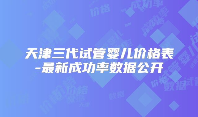 天津三代试管婴儿价格表-最新成功率数据公开