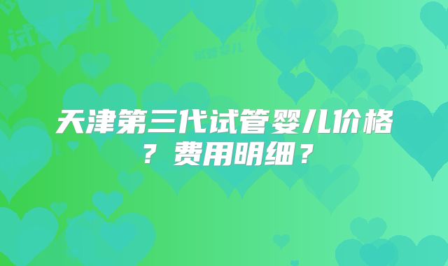 天津第三代试管婴儿价格？费用明细？