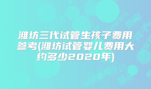 潍坊三代试管生孩子费用参考(潍坊试管婴儿费用大约多少2020年)