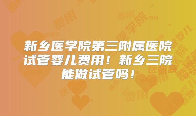 新乡医学院第三附属医院试管婴儿费用！新乡三院能做试管吗！