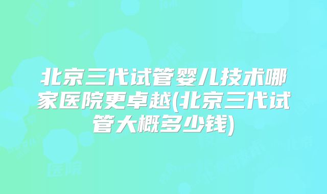 北京三代试管婴儿技术哪家医院更卓越(北京三代试管大概多少钱)