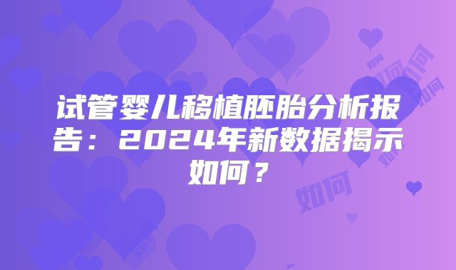 试管婴儿移植胚胎分析报告：2024年新数据揭示如何？