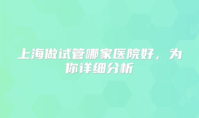 上海做试管哪家医院好，为你详细分析