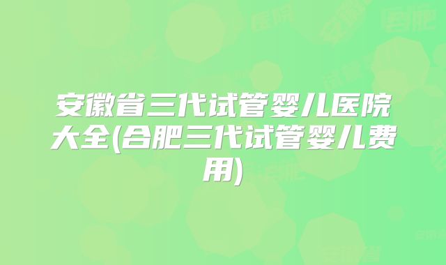 安徽省三代试管婴儿医院大全(合肥三代试管婴儿费用)
